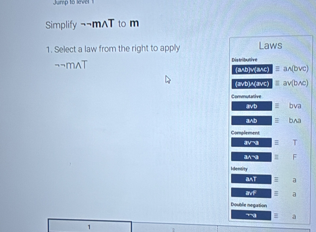 ump to level 1
Simplify ¬¬mAT to m
1. Select a law from the right to apply
Laws
¬¬m^(T
Distributive
(awedge b)vee (awedge c)equiv awedge (bvee c)
(avb)wedge (avc)equiv av(bwedge c)
Commutative
avee b x__ ))^2 equiv bva
awedge b □ equiv bwedge a
Complement
avneg a □ equiv □ T
awedge neg a 3x-() equiv F
Identity
awedge T = frac  a
avF (frac  = a
Double negation
¬a = a
1
2