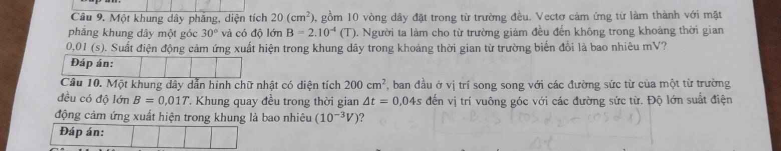 Một khung dây phăng, diện tích 20(cm^2) 0, gồm 10 vòng dây đặt trong từ trường đều. Vectơ cảm ứng từ làm thành với mặt 
phăng khung dây một góc 30° và có độ lớn B=2.10^(-4)(T) 0. Người ta làm cho từ trường giảm đều đến không trong khoảng thời gian
0.0 l (s). Suất điện động cảm ứng xuất hiện trong khung dây trong khoảng thời gian từ trường biến đồi là bao nhiêu mV? 
Đáp án: 
Câu 10. Một khung dây dẫn hỉnh chữ nhật có diện tích 200cm^2 , ban đầu ở vị trí song song với các đường sức từ của một từ trường 
đều có độ lớn B=0,01T 7 Khung quay đều trong thời gian △ t=0,04s đến vị trí vuông góc với các đường sức từ. Độ lớn suất điện 
động cảm ứng xuất hiện trong khung là bao nhiêu (10^(-3)V) ? 
Đáp án: