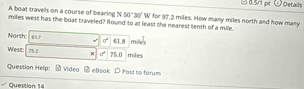 □ 0.5/1 pt i Details 
A boat travels on a course of bearing N50°30'W for 97.2 miles. How many miles north and how many
miles west has the boat traveled? Round to at least the nearest tenth of a mile. 
North: 61.7 miles
0^4 61.8
West: 75.2 75.0 miles
× sigma^6 
Question Help: Video