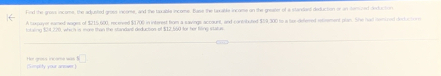 Find the gross income, the adjusted gross income, and the taxable income. Base the taxable income on the greater of a standard deduction or an itemized deduction 
A taxpayer eared wages of $215,600, received $1700 in interest from a savings account, and contributed $19,300 to a tax-deferred retirement plan. She had iterized deductore 
totaling $24,220, which is more than the standard deduction of $12,550 for her filing status 
Her gross income was s□. 
(Simplify your answer.)