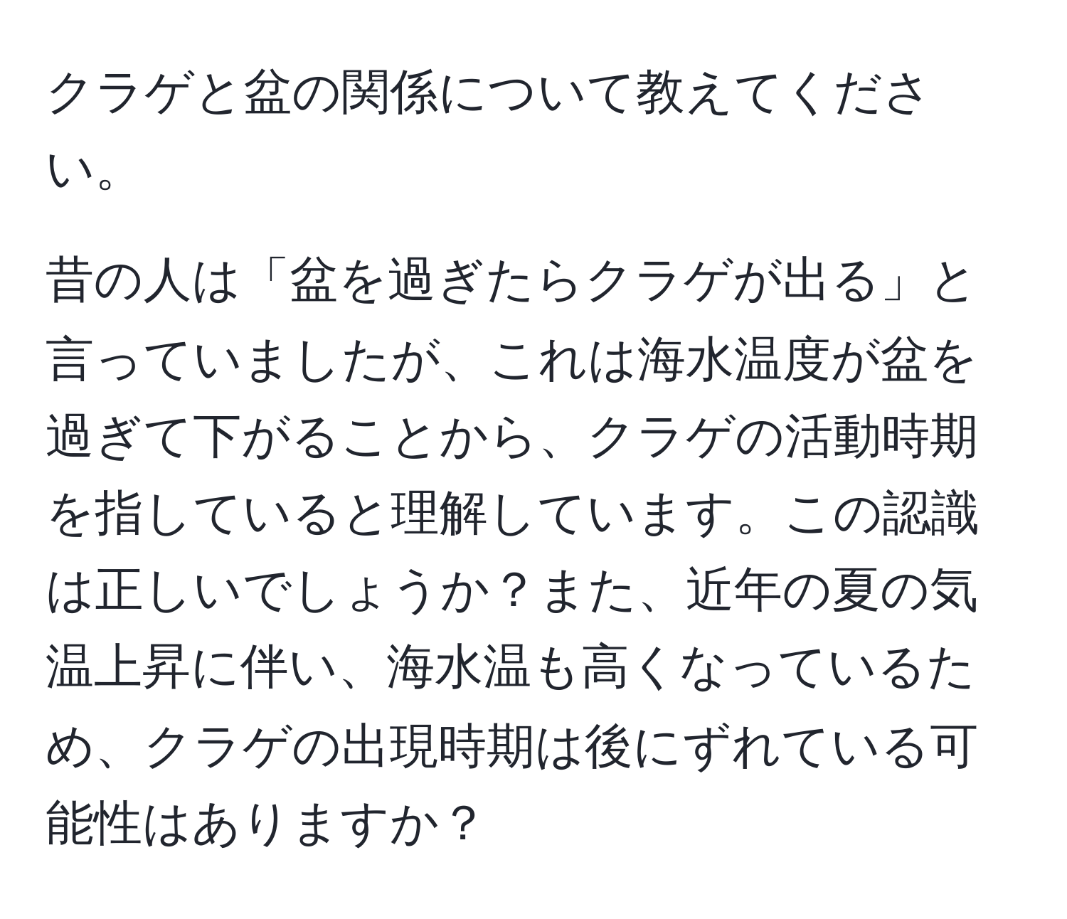 クラゲと盆の関係について教えてください。

昔の人は「盆を過ぎたらクラゲが出る」と言っていましたが、これは海水温度が盆を過ぎて下がることから、クラゲの活動時期を指していると理解しています。この認識は正しいでしょうか？また、近年の夏の気温上昇に伴い、海水温も高くなっているため、クラゲの出現時期は後にずれている可能性はありますか？