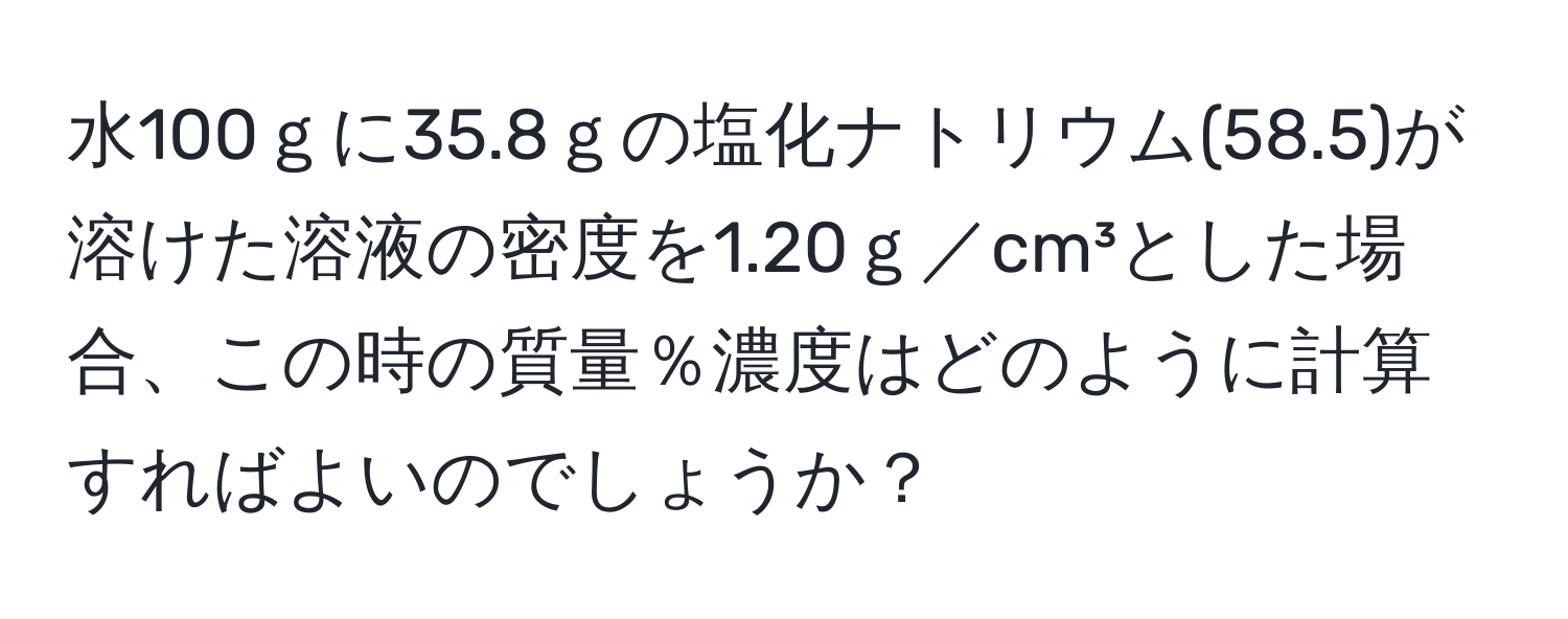 水100ｇに35.8ｇの塩化ナトリウム(58.5)が溶けた溶液の密度を1.20ｇ／cm³とした場合、この時の質量％濃度はどのように計算すればよいのでしょうか？