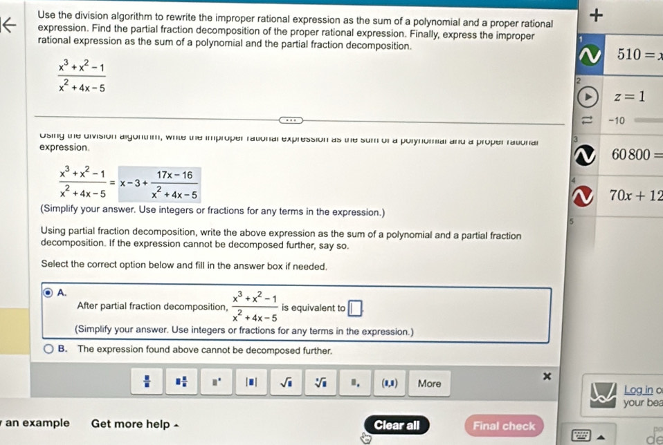 Use the division algorithm to rewrite the improper rational expression as the sum of a polynomial and a proper rational +
expression. Find the partial fraction decomposition of the proper rational expression. Finally, express the improper 
rational expression as the sum of a polynomial and the partial fraction decomposition.
 (x^3+x^2-1)/x^2+4x-5 
Using the division algonthm, whte the improper rational expression as the sum of a polynomial and a proper rational 3
expression.
 (x^3+x^2-1)/x^2+4x-5 =x-3+ (17x-16)/x^2+4x-5 
4
(Simplify your answer. Use integers or fractions for any terms in the expression.)
5
Using partial fraction decomposition, write the above expression as the sum of a polynomial and a partial fraction
decomposition. If the expression cannot be decomposed further, say so.
Select the correct option below and fill in the answer box if needed.
A.
After partial fraction decomposition,  (x^3+x^2-1)/x^2+4x-5  is equivalent to □ .
(Simplify your answer. Use integers or fractions for any terms in the expression.)
B. The expression found above cannot be decomposed further.
x
 □ /□   □  □ /□   □° |■| sqrt(□ ) sqrt[3](□ ) Ⅱ. (1,1) More Log in o
your bea
an example Get more help Clear all Final check
de