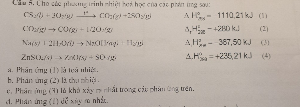 Cho các phương trình nhiệt hoá học của các phản ứng sau:
CS_2(l)+3O_2(g)xrightarrow t°CO_2(g)+2SO_2(g) (1)
△ _rH_(298)°=-1110,21kJ
△ _rH_(298)°=+280kJ
CO_2(g)to CO(g)+1/2O_2(g) (2)
△ _rH_(298)°=-367,50kJ
Na(s)+2H_2O(l)to NaOH(aq)+H_2(g) (3)
△ _r H_(298)°=+235,21kJ
ZnSO_4(s)to ZnO(s)+SO_2(g) (4) 
a. Phản ứng (1) là toả nhiệt. 
b. Phản ứng (2) là thu nhiệt. 
c. Phản ứng (3) là khó xảy ra nhất trong các phản ứng trên. 
d. Phản ứng (1) dễ xảy ra nhất.