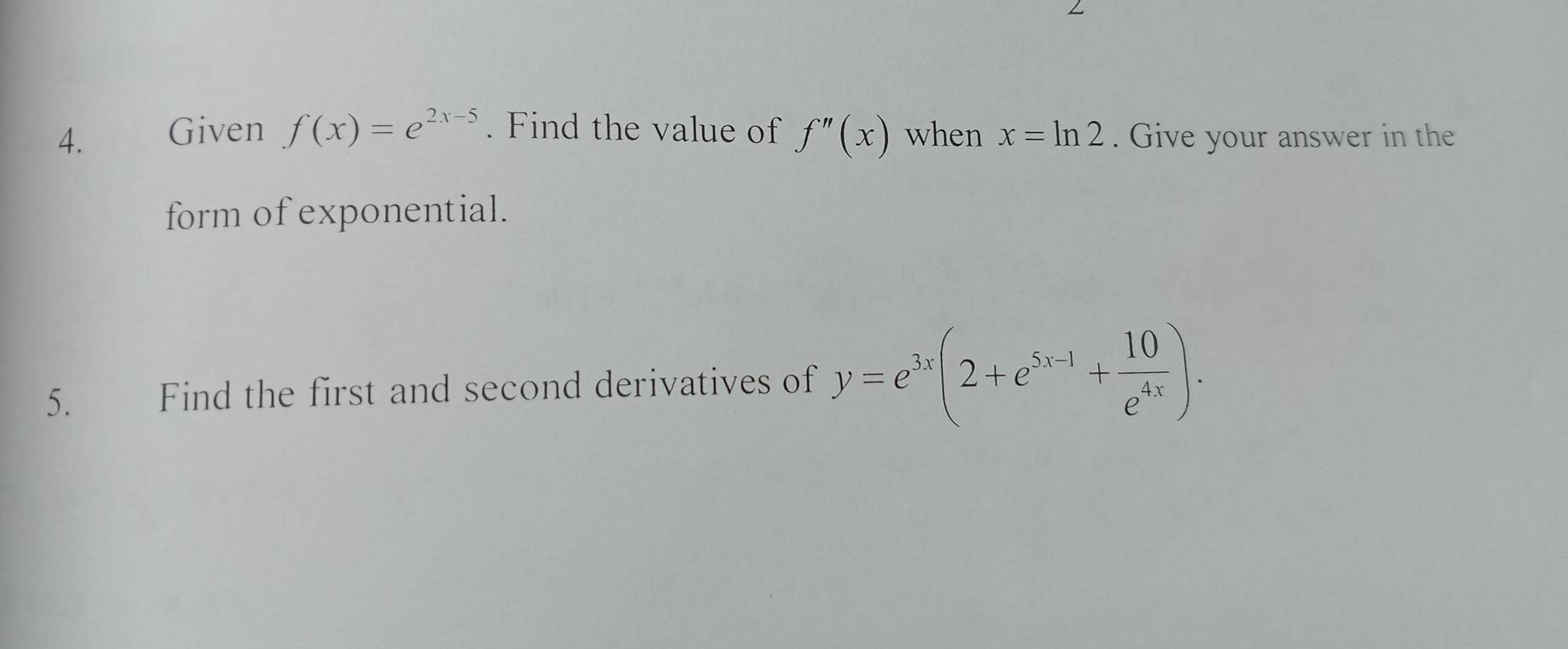 Given f(x)=e^(2x-5). Find the value of f''(x) when x=ln 2. Give your answer in the 
form of exponential. 
5. Find the first and second derivatives of y=e^(3x)(2+e^(5x-1)+ 10/e^(4x) ).