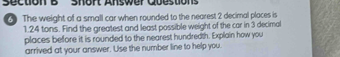 Short Answer Questions 
6) The weight of a small car when rounded to the nearest 2 decimal places is
1.24 tons. Find the greatest and least possible weight of the car in 3 decimal 
places before it is rounded to the nearest hundredth. Explain how you 
arrived at your answer. Use the number line to help you.