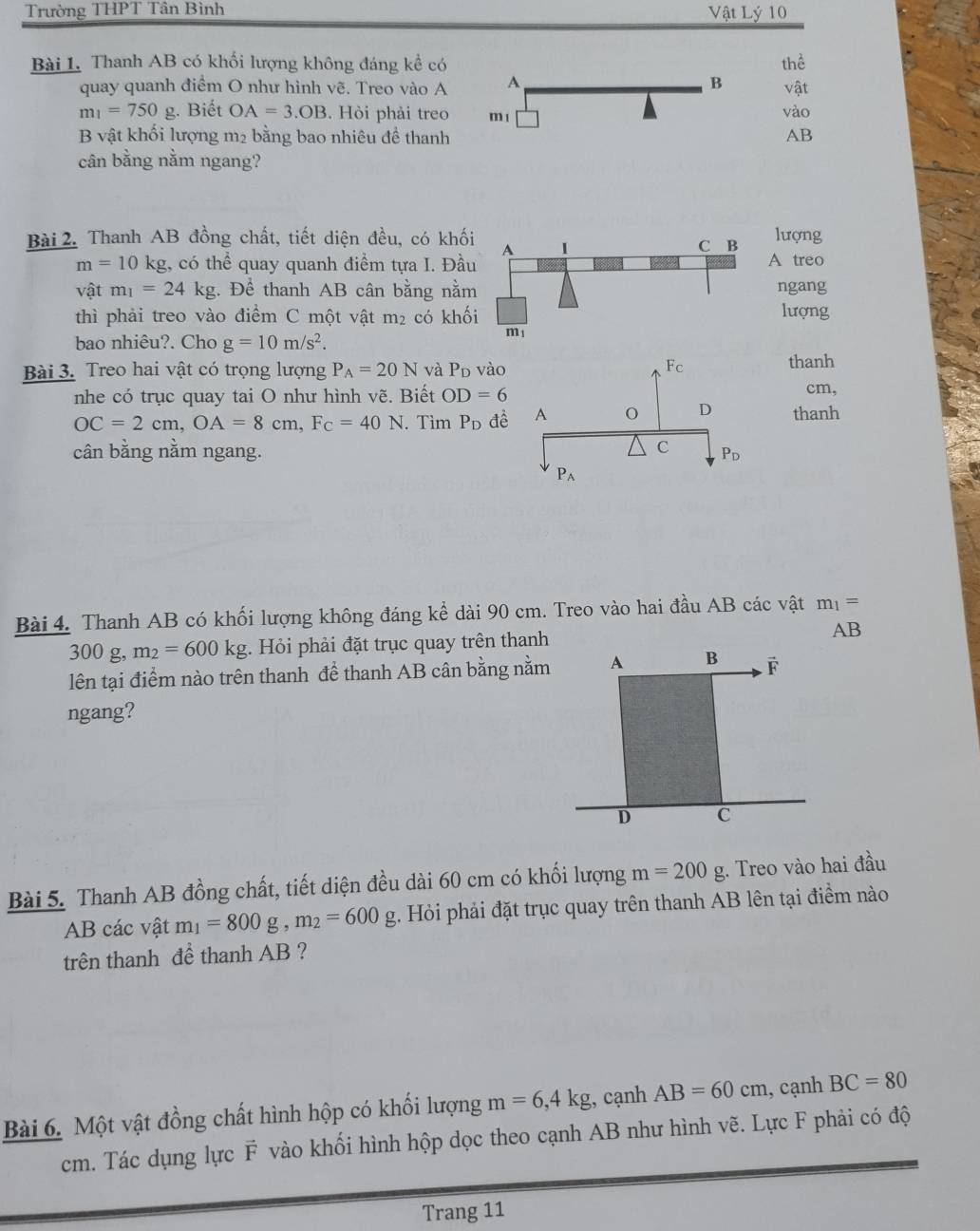 Trường THPT Tân Bình Vật Lý 10
Bài 1. Thanh AB có khối lượng không đáng kể có thể
B
quay quanh điểm O như hình vẽ. Treo vào A A vật
m_1=750g. Biết OA=3.OB. Hòi phải treo m 1 vào
B vật khối lượng m2 bằng bao nhiêu đề thanh AB
cân bằng nằm ngang?
Bài 2. Thanh AB đồng chất, tiết diện đều, có khốilượng
m=10kg g, có thể quay quanh điểm tựa I. ĐầA treo
vật m_1=24kg. Để thanh AB cân bằng nằmngang
thì phải treo vào điềm C một vật m_2 có khố lượng
bao nhiêu?. Cho g=10m/s^2.
Bài 3. Treo hai vật có trọng lượng P_A=20N và Pd vào
thanh
nhe có trục quay tai O như hình vẽ. Biết OD=6 cm,
OC=2cm,OA=8cm,Fc=40N. Tìm P_D đềthanh
cân bằng nằm ngang. 
Bài 4. Thanh AB có khối lượng không đáng kể dài 90 cm. Treo vào hai đầu AB các vật m_1=
300 g, m_2=600kg. Hỏi phải đặt trục quay trên thanh
AB
lên tại điểm nào trên thanh để thanh AB cân bằng nằm
ngang?
Bài 5. Thanh AB đồng chất, tiết diện đều dài 60 cm có khối lượng m=200g. Treo vào hai đầu
AB các vật m_1=800g,m_2=600g;. Hỏi phải đặt trục quay trên thanh AB lên tại điểm nào
trên thanh đề thanh AB ?
Bài 6. Một vật đồng chất hình hộp có khối lượng m=6,4kg , cạnh AB=60cm , cạnh BC=80
cm. Tác dụng lực vector F vào khối hình hộp dọc theo cạnh AB như hình vẽ. Lực F phải có độ
Trang 11