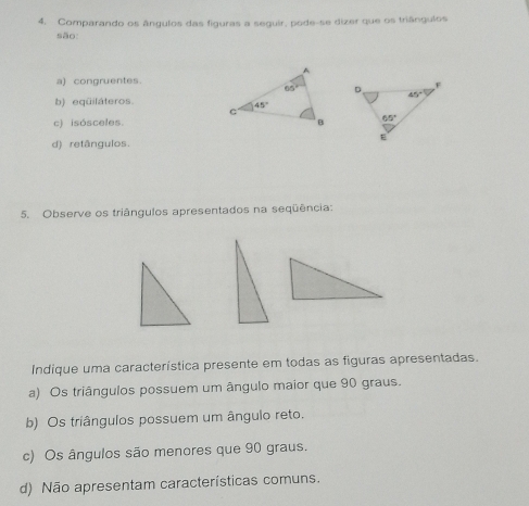 Comparando os ângulos das figuras a seguir, pode-se dizer que os triângulos
são:
a) congruentes.
b) eqüiláteros.
c) isósceles.
d) retângulos.
5. Observe os triângulos apresentados na seqüência:
Indique uma característica presente em todas as figuras apresentadas.
a) Os triângulos possuem um ângulo maior que 90 graus.
b) Os triângulos possuem um ângulo reto.
c) Os ângulos são menores que 90 graus.
d) Não apresentam características comuns.