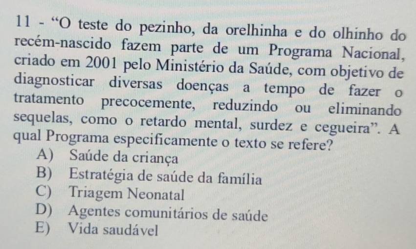 11 - “O teste do pezinho, da orelhinha e do olhinho do
recém-nascido fazem parte de um Programa Nacional,
criado em 2001 pelo Ministério da Saúde, com objetivo de
diagnosticar diversas doenças a tempo de fazer o
tratamento precocemente, reduzindo ou eliminando
sequelas, como o retardo mental, surdez e cegueira”. A
qual Programa especificamente o texto se refere?
A) Saúde da criança
B) Estratégia de saúde da família
C) Triagem Neonatal
D) Agentes comunitários de saúde
E) Vida saudável