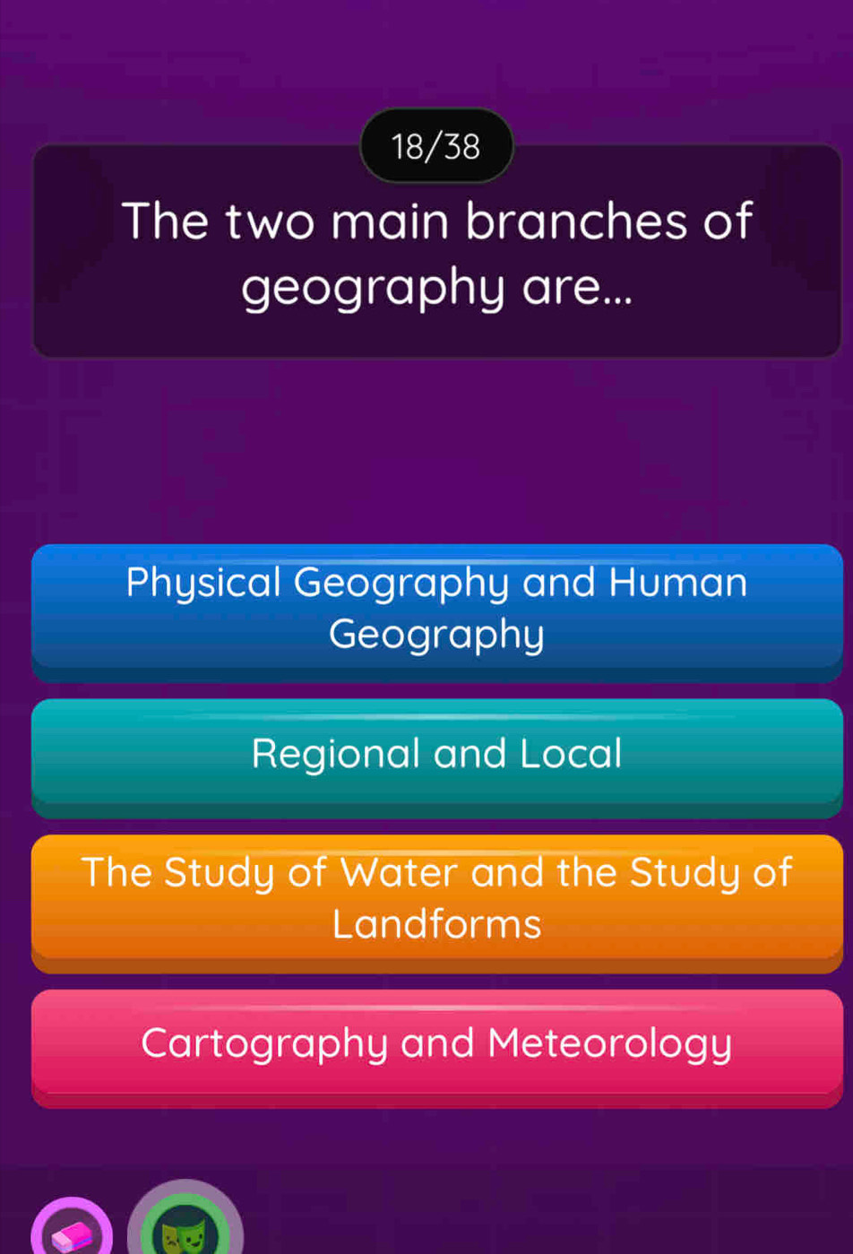 18/38
The two main branches of
geography are...
Physical Geography and Human
Geography
Regional and Local
The Study of Water and the Study of
Landforms
Cartography and Meteorology