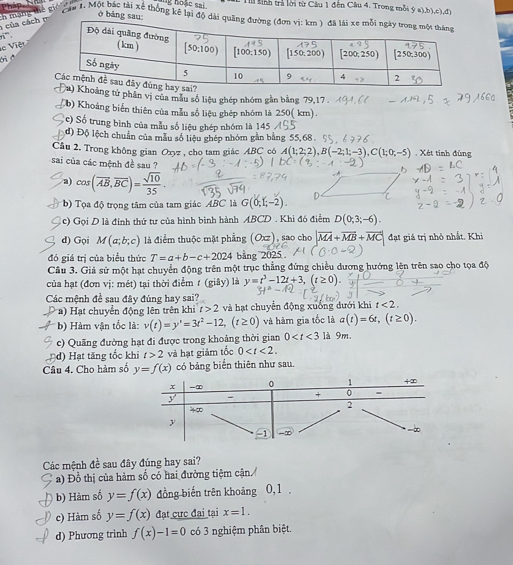 ở bảng sau:
của cách  ch mạng thế giả  n
g hoặc sai.  T sinh trả lời từ Câu 1 đến Câu 4. Trong mỗi ý a),b),c),đ)
Cần 1. Một bắc tài xế thống kê lại độ dài quã
r”.
c   iệt
ới ở
ảng tứ phân vị của mẫu số liệu ghép nhóm gần bằng 79,17 .
Cb) Khoảng biến thiên của mẫu số liệu ghép nhóm là 250( km).
c) Số trung bình của mẫu số liệu ghép nhóm là 145
d) Độ lệch chuẩn của mẫu số liệu ghép nhóm gần bằng 55,68 .
Câu 2. Trong không gian Oxyz , cho tam giác ABC có A(1;2;2),B(-2;1;-3),C(1;0;-5). Xét tính đúng
sai của các mệnh a^(frac 1)e sau ?
a) cos (vector AB,vector BC)= sqrt(10)/35 .
b) Tọa độ trọng tâm của tam giác ABC là G(0;1;-2).
c) Gọi D là đỉnh thứ tư của hình bình hành ABCD . Khi đó điểm D(0;3;-6).
d) Gọi M(a;b;c) là điểm thuộc mặt phẳng (Oxz) , sao cho |vector MA+vector MB+vector MC| đạt giá trị nhỏ nhất. Khi
đó giá trị của biều thức T=a+b-c+2024 bằng 202
Câu 3. Giả sử một hạt chuyển động trên một trục thẳng đứng chiều dương hướng lên trên sao cho tọa độ
của hạt (đơn vị: mét) tại thời điểm t (giây) là y=t^3-12t+3,(t≥ 0)
Các mệnh đề sau đây đúng hay sai?
a)  Hạt chuyền động lên trên khi t>2 và hạt chuyển động xuống dưới khi t<2.
* b) Hàm vận tốc là: v(t)=y'=3t^2-12,(t≥ 0) và hàm gia tốc là a(t)=6t,(t≥ 0).
c) Quãng đường hạt đi được trong khoảng thời gian 0 là 9m.
d) Hạt tăng tốc khi t>2 và hạt giảm tốc 0
Câu 4. Cho hàm số y=f(x) có bảng biến thiên như sau.
Các mệnh đề sau đây đúng hay sai?
a) Đồ thị của hàm số có hai đường tiệm cận
b) Hàm số y=f(x) đồng biến trên khoảng 0,1 .
c) Hàm số y=f(x) đạt cực đại tại x=1.
d) Phương trình f(x)-1=0 có 3 nghiệm phân biệt.