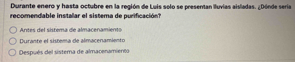 Durante enero y hasta octubre en la región de Luis solo se presentan Iluvias aisladas. ¿Dónde sería
recomendable instalar el sistema de purificación?
Antes del sistema de almacenamiento
Durante el sistema de almacenamiento
Después del sistema de almacenamiento