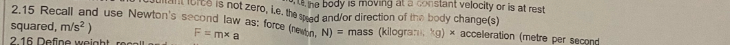 the body is moving at a constant velocity or is at rest. 
n coice is not zero, i.e. the sead and/or direction of the body change(s) 
2.15 Recall and use Newton's second law as: force (newon,
F=m* a
squared, m/s^2) N)= mass (kilogram, kg) × acceleration (metre per second
2 16 Define weight