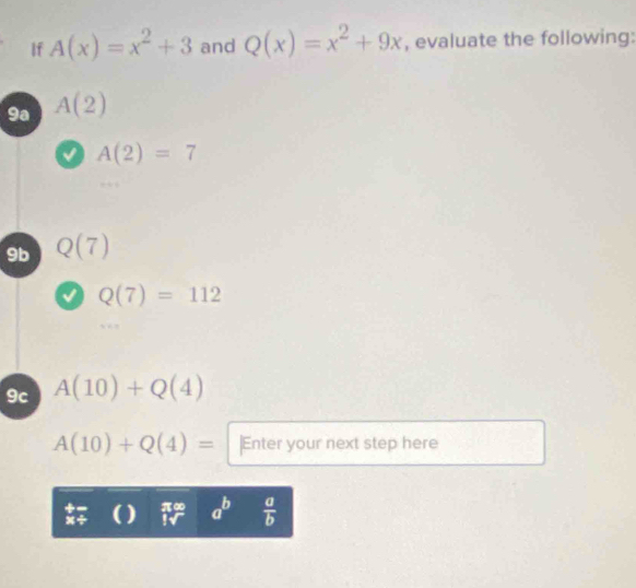 If A(x)=x^2+3 and Q(x)=x^2+9x , evaluate the following:
9a A(2)
0 A(2)=7
9b Q(7)
Q(7)=112
9c A(10)+Q(4)
A(10)+Q(4)= |Enter your next step here 
( ) π∞ a^b  a/b 