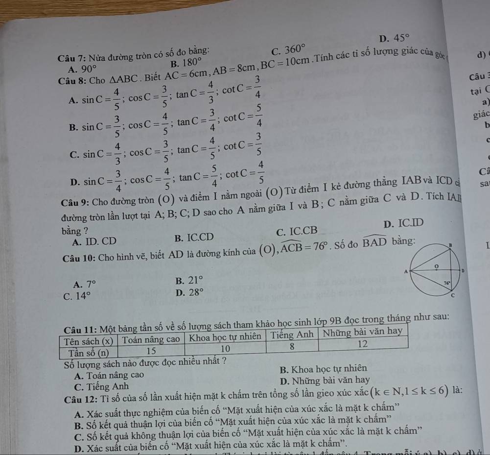 C. 360°
Câu 7: Nửa đường tròn có số đo bằng: D. 45°
A. 90°
Câu 8: Cho △ ABC. Biết AC=6cm,AB=8cm,BC=10cm B. 180°
Tính các tỉ số lượng giác của góc d)
A. sin C= 4/5 ;cos C= 3/5 ;tan C= 4/3 ;cot C= 3/4 
Câu 3
tại C
a)
B. sin C= 3/5 ;cos C= 4/5 ;tan C= 3/4 ;cot C= 5/4 
giác
b
C. sin C= 4/3 ;cos C= 3/5 ;tan C= 4/5 ;cot C= 3/5 
C
D. sin C= 3/4 ;cos C= 4/5 ;tan C= 5/4 ;cot C= 4/5 
C
Câu 9: Cho đường tròn (O) và điểm I nằm ngoài (O) Từ điểm I kẻ đường thẳng IAB và ICD Á sa
đường tròn lần lượt tại A; B; C; D sao cho A nằm giữa I và B; C nằm giữa C và D. Tích IA
bằng ? C. IC.CB
A. ID. CD B. IC.CD D. IC.ID
Câu 10: Cho hình vẽ, biết AD là đường kính của (O),. widehat ACB=76°. Số đo widehat BAD bằ I
A. 7°
B. 21°
D. 28°
C. 14°
tham khảo học sinh lớp 9B đọc trong tháng như sau:
Số lượng sách nào được đọc nhiều nhất ?
A. Toán nâng cao B. Khoa học tự nhiên
C. Tiếng Anh D. Những bài văn hay
Câu 12: Tỉ số của số lần xuất hiện mặt k chấm trên tổng số lần gieo xúc xắc (k∈ N,1≤ k≤ 6) là:
A. Xác suất thực nghiệm của biến cố “Mặt xuất hiện của xúc xắc là mặt k chấm”
B. Số kết quả thuận lợi của biến cố “Mặt xuất hiện của xúc xắc là mặt k chấm”
C. Số kết quả không thuận lợi của biến cố “Mặt xuất hiện của xúc xắc là mặt k chấm”
D. Xác suất của biến cố “Mặt xuất hiện của xúc xắc là mặt k chấm”.