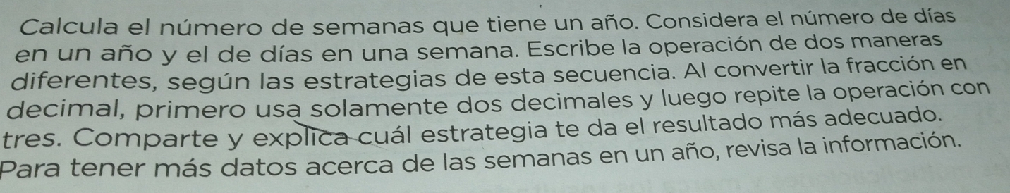 Calcula el número de semanas que tiene un año. Considera el número de días 
en un año y el de días en una semana. Escribe la operación de dos maneras 
diferentes, según las estrategias de esta secuencia. Al convertir la fracción en 
decimal, primero usa solamente dos decimales y luego repite la operación con 
tres. Comparte y explica cuál estrategia te da el resultado más adecuado. 
Para tener más datos acerca de las semanas en un año, revisa la información.