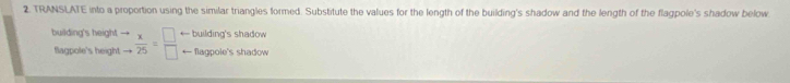 TRANSLATE into a proportion using the similar triangles formed. Substitute the values for the length of the building's shadow and the length of the flagpole's shadow below 
building's height beginarrayr to  to endarray  x/25 = □ /□   ← building's shadow 
flagpole's height ← flagpole's shadow