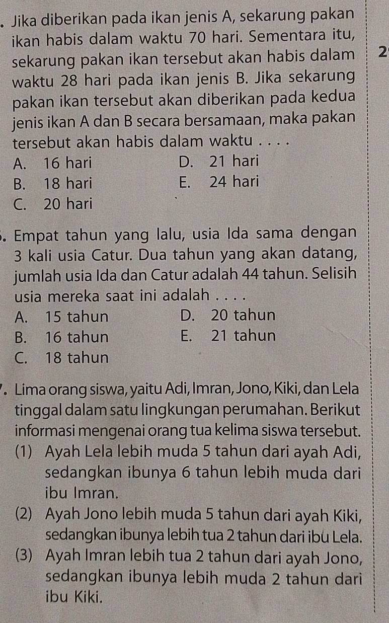 Jika diberikan pada ikan jenis A, sekarung pakan
ikan habis dalam waktu 70 hari. Sementara itu,
sekarung pakan ikan tersebut akan habis dalam 2
waktu 28 hari pada ikan jenis B. Jika sekarung
pakan ikan tersebut akan diberikan pada kedua
jenis ikan A dan B secara bersamaan, maka pakan
tersebut akan habis dalam waktu . . . .
A. 16 hari D. 21 hari
B. 18 hari E. 24 hari
C. 20 hari
5. Empat tahun yang lalu, usia Ida sama dengan
3 kali usia Catur. Dua tahun yang akan datang,
jumlah usia Ida dan Catur adalah 44 tahun. Selisih
usia mereka saat ini adalah . . . .
A. 15 tahun D. 20 tahun
B. 16 tahun E. 21 tahun
C. 18 tahun
. Lima orang siswa, yaitu Adi, Imran, Jono, Kiki, dan Lela
tinggal dalam satu lingkungan perumahan. Berikut
informasi mengenai orang tua kelima siswa tersebut.
(1) Ayah Lela lebih muda 5 tahun dari ayah Adi,
sedangkan ibunya 6 tahun lebih muda dari
ibu Imran.
(2) Ayah Jono lebih muda 5 tahun dari ayah Kiki,
sedangkan ibunya lebih tua 2 tahun dari ibu Lela.
(3) Ayah Imran lebih tua 2 tahun dari ayah Jono,
sedangkan ibunya lebih muda 2 tahun dari
ibu Kiki.