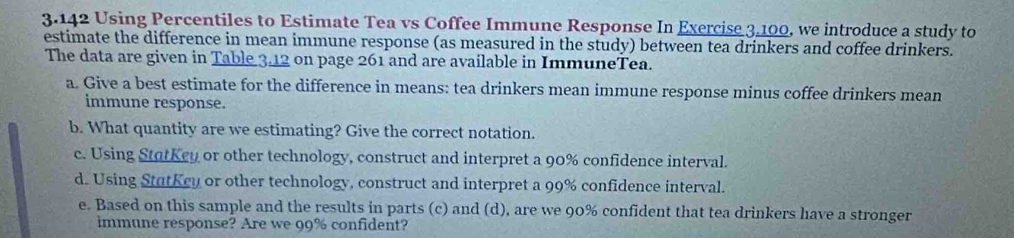 3.142 Using Percentiles to Estimate Tea vs Coffee Immune Response In Exercise 3.100, we introduce a study to 
estimate the difference in mean immune response (as measured in the study) between tea drinkers and coffee drinkers. 
The data are given in Table 3.12 on page 261 and are available in ImmuneTea. 
a. Give a best estimate for the difference in means: tea drinkers mean immune response minus coffee drinkers mean 
immune response. 
b. What quantity are we estimating? Give the correct notation. 
c. Using StatKey or other technology, construct and interpret a 90% confidence interval. 
d. Using StutKcy or other technology, construct and interpret a 99% confidence interval. 
e. Based on this sample and the results in parts (c) and (d), are we 90% confident that tea drinkers have a stronger 
immune response? Are we 99% confident?