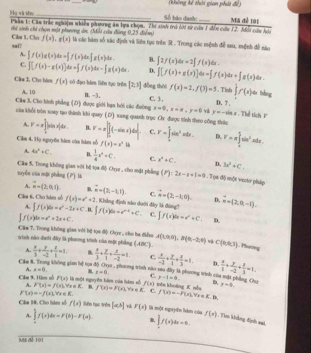 (không kê thời gian phát đề)
Họ và tên: _Số báo danh: Mã đề 101
Phần 1: Câu trấc nghiệm nhiều phương án lựa chọn. _Thí sinh trả lời từ câu 1 đến câu 12. Mỗi câu hỏi
thi sinh chi chọn một phương án. (Mỗi cầu đúng 0,25 điểm)
Câu 1. Cho f(x),g(x) là các hàm số xác định và liên tục trên R . Trong các mệnh đề sau, mệnh đề nào
sai?
A. ∈t f(x)g(x)dx=∈t f(x)dx.∈t g(x)dx.
B. ∈t 2f(x)dx=2∈t f(x)dx.
C. ∈t [f(x)-g(x)]dx=∈t f(x)dx-∈t g(x)dx. D. ∈t [f(x)+g(x)]dx=∈t f(x)dx+∈t g(x)dx.
Câu 2. Cho hàm f(x) có đạo hàm liên tục trên [2;3] đồng thời f(x)=2,f(3)=5. Tính ∈tlimits _1^(7f'(x) dx bàng
A. 10 B. -3. C. 3 . D. 7 .
Câu 3. Cho hình phẳng (D) được giới hạn bới các đường x=0,x=π ,y=0 và y=-sin x. Thể tích V
của khối tròn xoay tạo thành khi quay (D) xung quanh trục Ox được tính theo công thức
A. V=π ∈tlimits _0^(π)|sin x|dx. B. V=π |∈tlimits _0^(π)(-sin x)dx|. C. V=∈tlimits _0^(π)sin ^2)xdx. D. V=π ∈tlimits _0^((π)sin ^2)xdx.
Câu 4. Họ nguyên hàm của hàm số f(x)=x^3 là
A. 4x^4+C.
B.  1/4 x^4+C.
C. x^4+C.
D. 3x^2+C.
Câu 5. Trong không gian với hệ tọa độ Oxyz , cho mặt phẳng (P) :
tuyển của mặt phẳng (P) là 2x-z+1=0. Tọa độ một vectơ pháp
A. vector n=(2;0;1). B. vector n=(2;-1;1). C. vector n=(2;-1;0). D. vector n=(2;0;-1).
Câu 6. Cho hàm số f(x)=e^x+2 , Khẳng định nào dưới đây là đúng?
A. ∈t f(x)dx=e^x-2x+C. B. ∈t f(x)dx=e^(x-2)+C. C. ∈t f(x)dx=e^x+C. D.
∈t f(x)dx=e^x+2x+C.
Câu 7. Trong không gian với hệ tọa độ Oxyz , cho ba điểm
trình nào dưới đây là phương trình của mặt phẳng (ABC). A(1;0;0),B(0;-2;0) và C(0;0;3). Phương
A.  x/3 + y/-2 + z/1 =1. B.  x/3 + y/1 + z/-2 =1. C.  x/-2 + y/1 + z/3 =1. D.  x/1 + y/-2 + z/3 =1.
A. x=0.
Câu 8. Trong không gian hệ tọa ở vz , phương trình nào sau đây là phương trình của mặt phẳng Oxz
B. z=0.
C. y-1=0. D.
Câu 9. Hàm số F(x) là một nguyên hàm của hàm số f(x) trên khoàng K nếu y=0.
A. F'(x)=f(x),forall x∈ K. B. f'(x)=F(x),forall x∈ K. C. f'(x)=-F(x),forall x∈ K. D.
F'(x)=-f(x),forall x∈ K.
Câu 10. Cho hâm số f(x) liên tục trên [a;b] và F(x) là một nguyên hàm của f(x) , Tìm khẳng định sai,
A. ∈tlimits _a^bf(x)dx=F(b)-F(a).
B. ∈tlimits _a^af(x)dx=0.
Mã đề 101