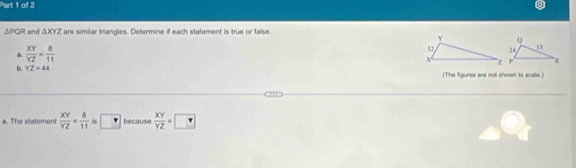 △ PQR and △ XYZ are similar triangles. Determine if each statement is true or false. 
a.  XY/YZ = 8/11 
b. YZ=44
(The figures are not shown to scale.) 
a. The statement  XY/YZ = 8/11  u □ because  XY/YZ = ?