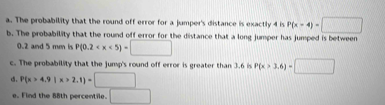 The probability that the round off error for a jumper's distance is exactly 4 is P(x-4)=□
b. The probability that the round off error for the distance that a long jumper has jumped is between
0.2 and 5 mm is P(0.2
c. The probability that the jump's round off error is greater than 3.6 is P(x>3.6)=□
d、 P(x>4.9|x>2.1)=□
e. Find the 88th percentile. □