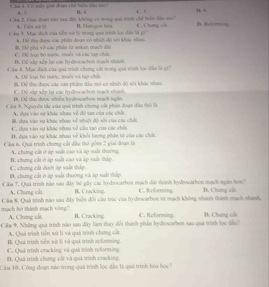 Có mây giai đoạn chế biện đầu mô? D. 6
A. 3. B. 4. C. 5.
Câu 2, Giai đoạn nào sau đây không có trong quả trình chhat c biến dầu mó?
A. Tiền xử lý. B. Halogen hóa. C. Chưng cất. D. Reforming.
Câu 3. Mục đích của tiền xứ lý trong quá trình lọc đầu là gì?
A. Dhat c thu được các phân đoạn có nhiệt độ sôi khác nhau.
B. Dhat c phá vỡ các phân từ ankan mạch đài,
C. Để loại bó nước, muối và các tạp chất.
D. E _  e sắp xếp lại các hydrocacbon mạch nhánh.
Câu 4. Mục đích của quá trình chưng cất trong quá trình lọc đầu là gì?
A. Để loại bỏ nước, muối và tạp chất.
B. Để thu được các sản phẩm đầu mỏ có nhiệt độ sôi khác nhau.
C. Để sắp xếp lại các hydrocacbon mạch nhánh.
D. Để thu được nhiều hydrocarbon mạch ngắn.
Câu 5. Nguyên tắc của quá trình chưng cất phân đoạn dầu thô là
A. dựa vào sự khác nhau vhat c độ tan của các chất.
B. dựa vào sự khác nhau vhat overline overline C nhiệt độ sôi của các chất.
C. dựa vào sự khác nhau vhat e cầu tạo của các chất.
D. dựa vào sự khác nhau vhat  2/c  khối lượng phân tử của các chất.
Câu 6. Quá trình chưng cất dầu thô gồm 2 giai đoạn là
A. chưng cất ở áp suất cao và áp suất thường.
B. chưng cất ở áp suất cao và áp suất thấp.
C. chưng cất dưới áp suất thấp.
D. chưng cất ở áp suất thường và áp suất thấp.
Câu 7. Quá trình nào sau đây bc gãy các hydrocarbon mạch dài thành hydrocarbon mạch ngân hơn?
A. Chưng cất. B. Cracking. C. Reforming. D. Chưng cất.
Câu 8. Quá trình nào sau đây biển đổi cầu trúc của hydrocarbon từ mạch không nhánh thành mạch nhánh,
mạch hở thành mạch vòng?
A. Chưng cất. B. Cracking. C. Reforming. D. Chưng cất.
Câu 9. Những quá trình nào sau đây làm thay đổi thành phần hydrocarbon sau quá trình lọc đầu?
A. Quá trình tiền xử lí và quá trình chưng cất.
B. Quá trình tiền xử lí và quá trình reforming.
C. Quá trình cracking và quá trình reforming.
D. Quá trình chưng cất và quá trình cracking.
Câu 10. Công đoạn nào trong quá trình lọc dầu là quá trình hóa học?