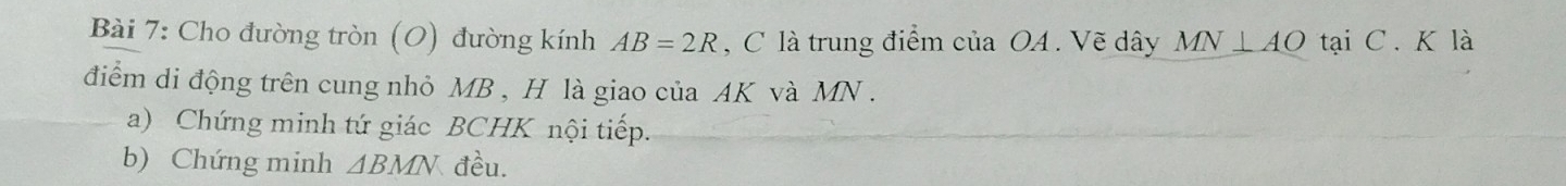 Cho đường tròn (O) đường kính AB=2R , C là trung điểm của OA. Vẽ dây MN⊥ AO tại C. K là 
điểm di động trên cung nhỏ MB , H là giao của AK và MN. 
a) Chứng minh tứ giác BCHK nội tiếp. 
b) Chứng minh △ BMN đều.