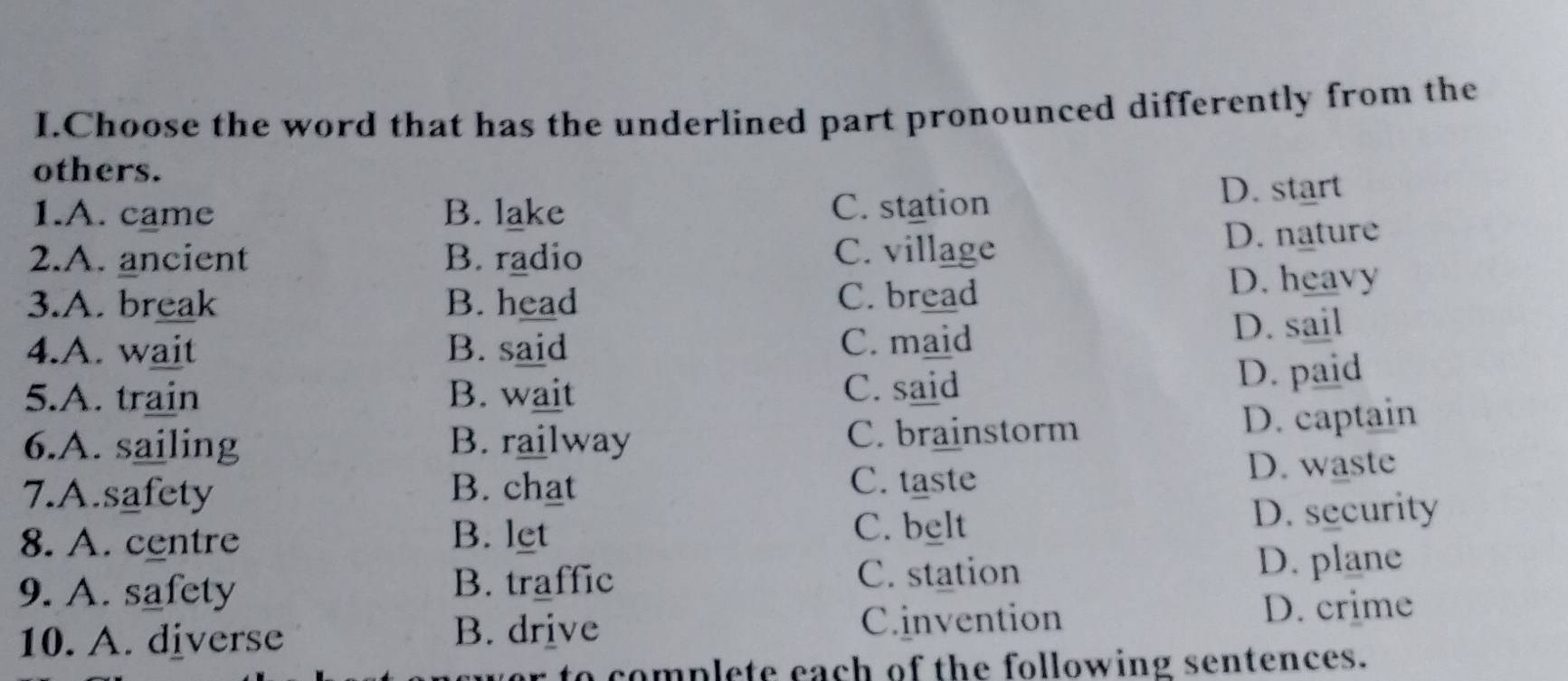 Choose the word that has the underlined part pronounced differently from the
others.
1.A. came B. lake C. station D. start
2.A. ancient B. radio C. village D. nature
3.A. break B. head C. bread D. heavy
4.A. wait B. said C. maid D. sail
5.A. train B. wait
C. said D. paid
6.A. sailing B. railway C. brainstorm
D. captain
7.A.safety B. chat D. waste
C. taste
8. A. centre B. let C. belt D. security
9. A. safety B. traffic C. station D. plane
10. A. diverse C.invention D. crime
B. drive
to complete each of the following sentences.