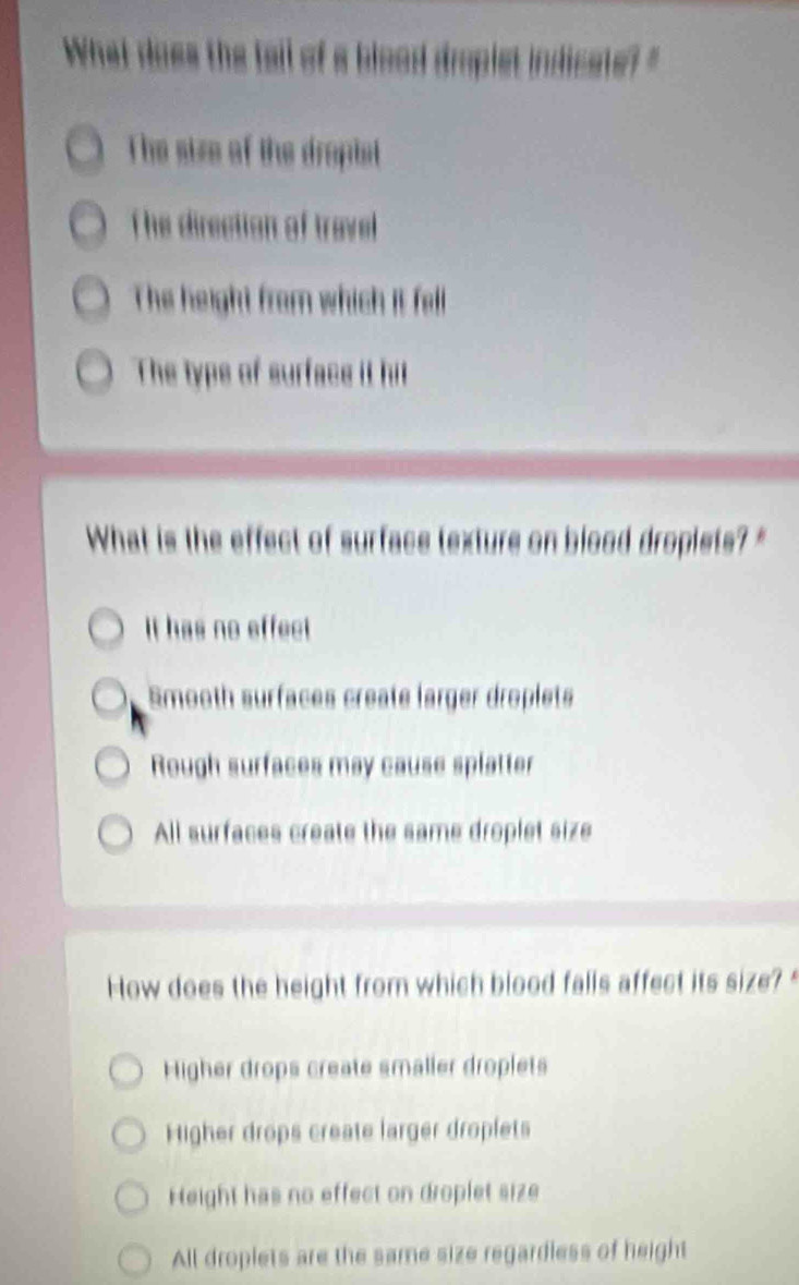 Whet oes he t o
The size of the dropist
T he direction of travel 
The height from which it fell
The typs of surface it hil
What is the effect of surface texture on blood dropiets?"
It has no effect
Smooth surfaces create larger droplets
Rough surfaces may cause splatter
All surfaces create the same droplet size
How does the height from which blood falls affect its size?
Higher drops create smaller droplets
Higher drops create larger droplets
Height has no effect on droplet size
All droplets are the same size regardless of height