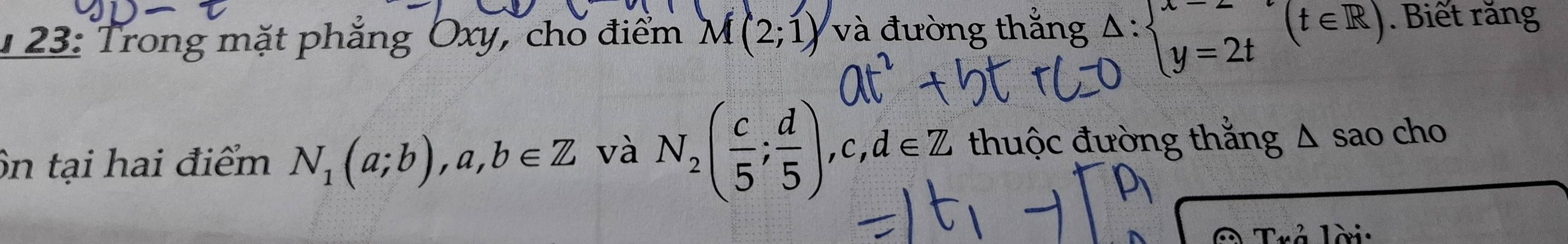 1 23: Trong mặt phẳng Oxy, cho điểm M(2;1) và đường thắng Delta :beginarrayl x=- y=2t y=2tendarray.  (t∈ R). Biết răng 
ôn tại hai điểm N_1(a;b), a,b∈ Z và N_2( c/5 ; d/5 ), c, d∈ Z thuộc đường thắng D são cho 
lời