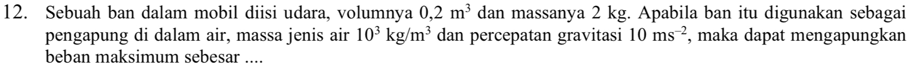 Sebuah ban dalam mobil diisi udara, volumnya 0,2m^3 dan massanya 2 kg. Apabila ban itu digunakan sebagai 
pengapung di dalam air, massa jenis air 10^3kg/m^3 dan percepatan gravitasi 10ms^(-2) , maka dapat mengapungkan 
beban maksimum sebesar ....