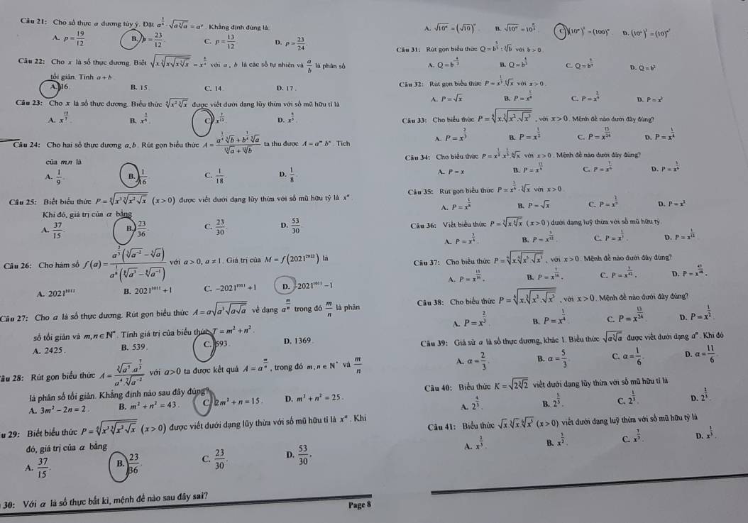 Cho số thực a dương tủy ý Doua^(frac 1)4-sqrt(asqrt [3]a)=a° Khẳng định đùng là
A. sqrt(10^x)=(sqrt(10))^x B. sqrt(10^x)=10^(frac x)2 C (10°)^2=(100)^circ  D (10°)^2=(10)^circ 
A. p= 19/12  B. )p= 23/12  C. p= 13/12  D. p= 23/24  Q=b^(frac 5)3:sqrt[3](b) vài b>0
Câu 31: Rút gọn biểu thức
A. Q=b^(-frac 4)3
Câu 22: Cho x là số thực dương. Biệt sqrt(xsqrt [3]xsqrt xsqrt [3]x)=x^(frac a)a với a , b là các số tự nhiên và  a/b  là phān số B. Q=b^(frac 4)3 C. Q=b^(frac 1)3 D. Q=b^2
tổi giản. Tinh a+b
A. 16 B. 15 C. 14 D. 17 .  Câu 32: Rút gọn biểu thức P=x^(frac 1)3.sqrt[6](x) với x>0
Câu 23: Cho x là số thực dương, Biểu thức sqrt[4](x^2sqrt [3]x) được viết đưới dạng lũy thừa với số mũ hữu tỉ là
A. P=sqrt(x) B. P=x^(frac 1)4 C. P=x^(frac 1)n D. P=x^2
Câu 33: Cho biểu thức P=sqrt[4](x.sqrt [3]x^2.sqrt x^3),wix>0
A. x^(frac 12)7 x^(frac 1)6 c x^(frac 7)12 D. x^(frac 6)5 Mệnh đề nào dướ đây đùng?
B.
Câu 24: Cho hai số thực dương a, b. Rút gọn biểu thức A=frac a^(frac 1)4sqrt[3](b)+b^(frac 1)4sqrt[3](a)sqrt[12](a)+sqrt[12](b) ta thu được A=a^m.b^n Tích
A. P=x^(frac 2)3 B P=x^(frac 1)2 C. P=x^(frac 13)24 P=x^(frac 1)4
của mn là  Câu 34: Cho biểu thức P=x^(frac 1)2.x^(frac 1)3.sqrt[6](x) ván x>0 Mệnh đề nào dưới đây đùng?
A.  1/9  B.  1/16  C.  1/18  D.  1/8  P=x B P=x^(frac 11)n C. P=x^(frac 1)6 D. P=x^(frac 1)4
A.
Cầu 25: Biết biểu thức P=sqrt[5](x^3sqrt [3]x^2sqrt x)(x>0) được viết đưới dạng lũy thừa với số mũ hữu tỷ là x° Câu 35:  Rút gọn biểu thức P=x^(frac 1)4· sqrt[3](x) ván x>0
A. P=x^(frac 1)8 B. P=sqrt(x) C. P=x^(frac 1)3 D.
Khi đó, giả trị của α bằng P=x^2
A.  37/15  B ) 23/36 . C.  23/30  D.  53/30  Câu 36: Viết biểu thức P=sqrt[3](xsqrt [4]x)(x>0) dưới dạng luỹ thừa với số mũ hữu tỷ
A. P=x^(frac 3)4. B. P=x^(frac 3)12 C P=x^(frac 1)3. D. P=x^(frac 1)12
Cầu 37: Cho biểu thức P=sqrt[6](xsqrt [4]x^5· sqrt x^3) voix>0
Câu 26: Cho hàm số f(a)=frac a^(frac 2)3(sqrt[3](a^(-2))-sqrt[3](a))a^(frac 1)3(sqrt[5](a^3)-sqrt[6](a^(-4))) với a>0, a!= 1 Giá trị của M=f(2021^(2021)) là  Mệnh đề nào đưới đây đùng')
A. 2021^(1011) B. 2021^(tan t)+1 C. -2021^(1001)+1 D. 2021^(3011)-1 A. P=x^(frac 15)15. B. P=x^(frac 1)18. C. P=x^(frac 3)42. D. P=x^(frac 47)48.
Cầu 27: Cho a là số thực dương. Rút gọn biểu thức A=asqrt(a^3sqrt asqrt a) về dạng a^(frac m)n trong đó  m/n  là phân  Câu 38: Cho biểu thức P=sqrt[4](x.sqrt [3]x^2.sqrt x^3). với x>0 Mệnh đề nào dưới đây đùng?
A.
số tối giān và m,n∈ N^* Tính giá trị của biểu thức T=m^2+n^2 P=x^(frac 2)3 B. P=x^(frac 1)4 C. P=x^(frac 13)24 D. P=x^(frac 1)2
A. 2425 . B. 539 C.  593 D. 1369  Câu 39: Giả sử a là số thực dương, khác 1. Biểu thức sqrt(asqrt [3]a) được viết dưới dạng a' : Khi đó
2ầu 28:  Rút gọn biểu thức A=frac sqrt[3](a^5)· a^(frac 7)3a^4· sqrt[7](a^(-2)) với a>0 ta được kết quả A=a^(frac n)n , trong đó m,n∈ N^* và  m/n  A. a= 2/3 . B. alpha = 5/3  C. alpha = 1/6 . D. alpha = 11/6 
là phân số tối giản. Khẳng định nào sau đây đúng Câu 40: Biểu thức K=sqrt(2sqrt [3]2) viết đưới dạng lũy thừa với số mũ hữu tỉ là
A. 2^(frac 4)3. B. 2^(frac 1)3. C. 2^(frac 1)3. D. 2^(frac 1)3
A. 3m^2-2n=2 B. m^2+n^2=43 C 2m^2+n=15. D. m^2+n^2=25.
Câu 41: Biểu thức sqrt(x)sqrt[3](x)sqrt[6](x^3)(x>0)
Tu 29:  Biết biểu thức P=sqrt[6](x^3sqrt [3]x^2sqrt x)(x>0) được viết đưới dạng lũy thừa với số mũ hữu tỉ là x°. Khí
đó, giá trị của ā bằng viết dưới dạng luỹ thừa với số mũ hữu tỷ là
A.  37/15 . B. ) 23/36 . C.  23/30 . D.  53/30 . A. x^(frac 2)3. B. x^(frac 3)2.
C. x^(frac 7)3 D. x^(frac 1)3.
30: Với α là số thực bắt kì, mệnh đề nào sau đây sai?
Page 8