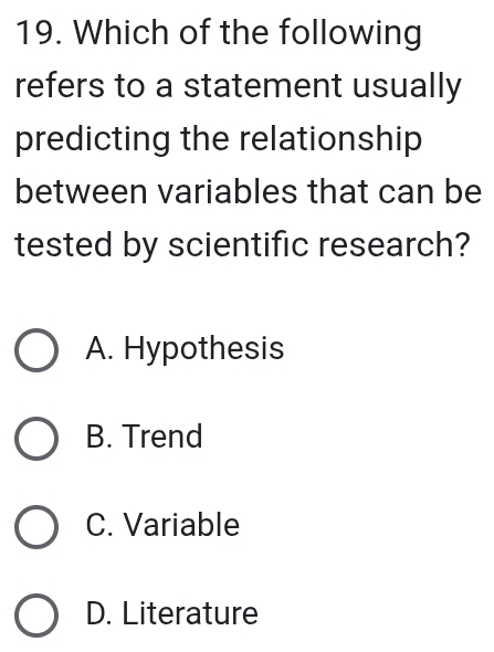 Which of the following
refers to a statement usually
predicting the relationship
between variables that can be
tested by scientific research?
A. Hypothesis
B. Trend
C. Variable
D. Literature