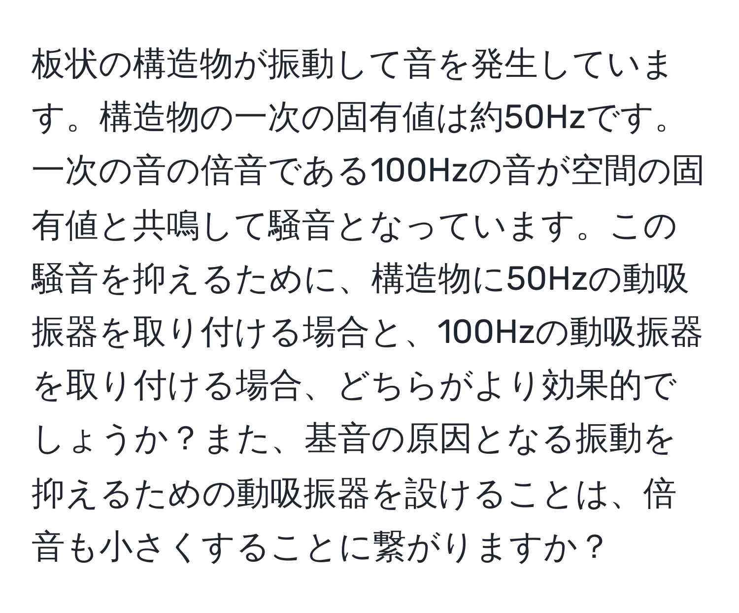 板状の構造物が振動して音を発生しています。構造物の一次の固有値は約50Hzです。一次の音の倍音である100Hzの音が空間の固有値と共鳴して騒音となっています。この騒音を抑えるために、構造物に50Hzの動吸振器を取り付ける場合と、100Hzの動吸振器を取り付ける場合、どちらがより効果的でしょうか？また、基音の原因となる振動を抑えるための動吸振器を設けることは、倍音も小さくすることに繋がりますか？