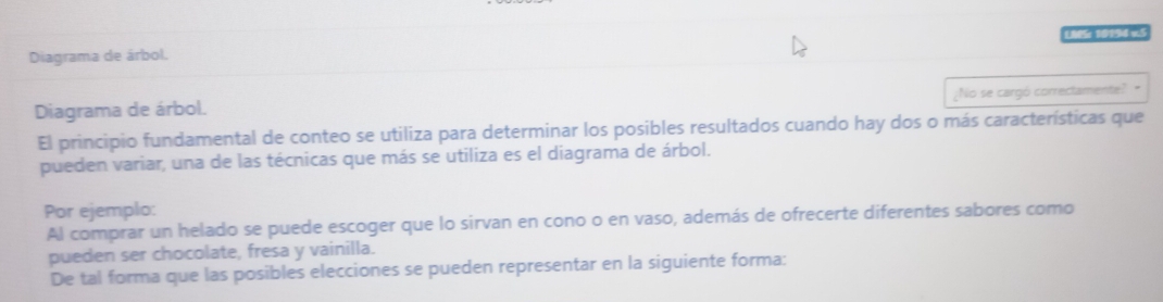 Diagrama de árbol. LMS: 19194 v.5 
Diagrama de árbol. ¿No se cargó correctamente? - 
El principio fundamental de conteo se utiliza para determinar los posibles resultados cuando hay dos o más características que 
pueden variar, una de las técnicas que más se utiliza es el diagrama de árbol. 
Por ejemplo: 
Al comprar un helado se puede escoger que lo sirvan en cono o en vaso, además de ofrecerte diferentes sabores como 
pueden ser chocolate, fresa y vainilla. 
De tal forma que las posibles elecciones se pueden representar en la siguiente forma: