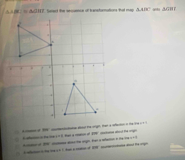 △ ABC≌ △ GHI Select the sequence of transformations that map △ ABC onto △ GHI
A lonation of 220'' counterslsckwise about the origin, then a reflection in the line x=1.
A festion in the ina x=0 then a rotation of 270° clockwise about the origin.
A cane of 270° cioclewse about the origin, then a refection in the line x=0
A redletion in the lime x=1 then a rotation of 270° counterolookwise about the origin.