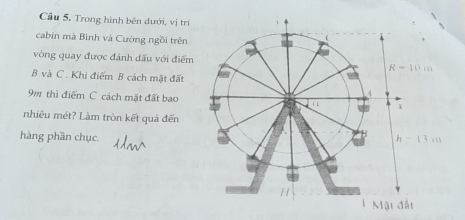 Trong hình bên dưới, vị trí
cabin mà Bình và Cường ngồi trên
vòng quay được đánh dấu với điểm
B và C . Khi điểm B cách mặt đất
9m thì điểm C cách mặt đất bao
nhiêu mét? Làm tròn kết quả đến
hàng phần chục.