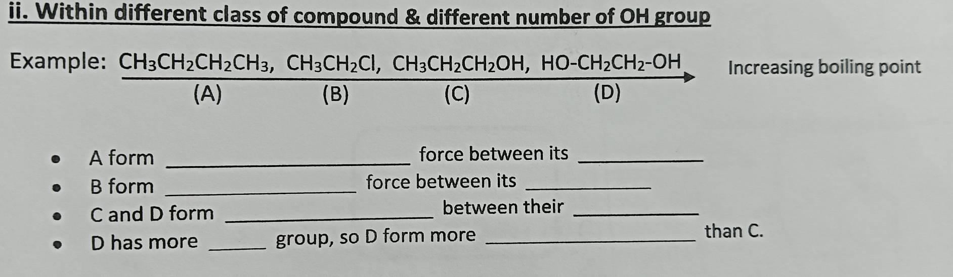 Within different class of compound & different number of OH group 
Example: frac CH_3CH_2CH_2CH_3, CH_2Cl, CH_3CH_2CH_2OH,HO-CH_2CH_2-OH(A)(B), Increasing boiling point 
A form _force between its_ 
B form _force between its_ 
C and D form_ 
between their_ 
D has more _group, so D form more _than C.