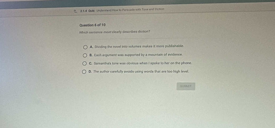 Understand How to Persuade with Tone and Diction
Question 6 of 10
Which sentence most clearly describes diction?
A. Dividing the novel into volumes makes it more publishable.
B. Each argument was supported by a mountain of evidence.
C. Samantha's tone was obvious when I spoke to her on the phone.
D. The author carefully avoids using words that are too high level.
SUBMIT