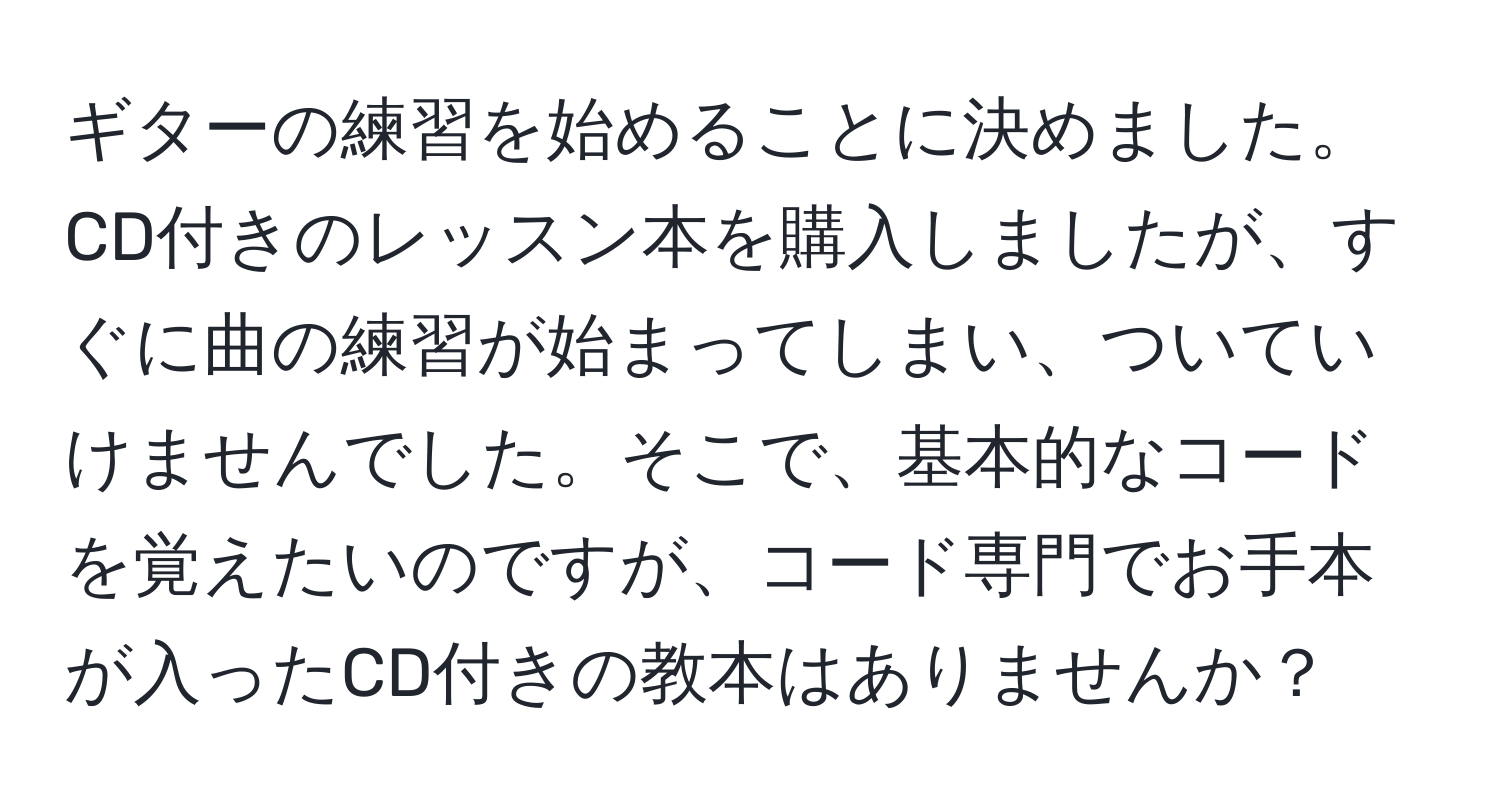 ギターの練習を始めることに決めました。CD付きのレッスン本を購入しましたが、すぐに曲の練習が始まってしまい、ついていけませんでした。そこで、基本的なコードを覚えたいのですが、コード専門でお手本が入ったCD付きの教本はありませんか？