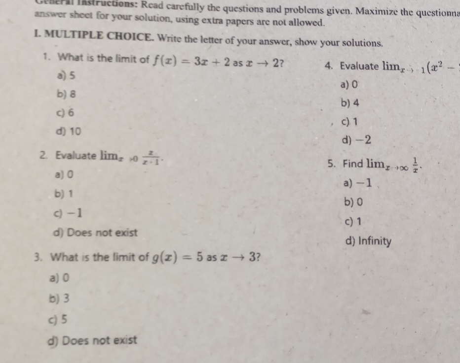 Geheral instructions: Read carefully the questions and problems given. Maximize the questionna
answer sheet for your solution, using extra papers are not allowed.
I. MULTIPLE CHOICE. Write the letter of your answer, show your solutions.
1. What is the limit of f(x)=3x+2 as xto 2 ? 4. Evaluate lim_xto -1(x^2-
a) 5
a) 0
b) 8
b) 4
c) 6
c) 1
d) 10
d) -2
2. Evaluate lim_xto 0 z/z+1 . 
5. Find lim_xto ∈fty  1/x .
a) 0
a) -1
b) 1
b) 0
c) -1
c) 1
d) Does not exist
d) Infinity
3. What is the limit of g(x)=5 as xto 3 7
a) 0
b) 3
c) 5
d) Does not exist