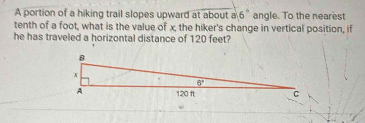 A portion of a hiking trail slopes upward at about a 6° angle. To the nearest
tenth of a foot, what is the value of x, the hiker's change in vertical position, if
he has traveled a horizontal distance of 120 feet?