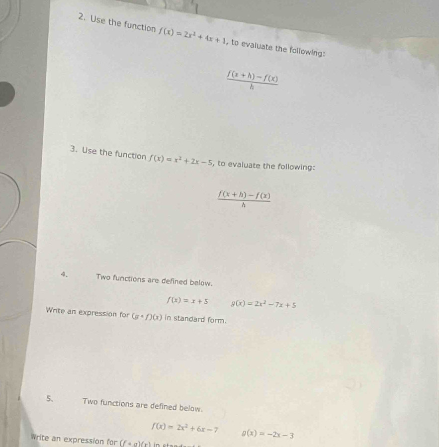 Use the function f(x)=2x^2+4x+1 , to evaluate the following:
 (f(x+h)-f(x))/h 
3. Use the function f(x)=x^2+2x-5 , to evaluate the following:
 (f(x+h)-f(x))/h 
4. Two functions are defined below.
f(x)=x+5 g(x)=2x^2-7x+5
Write an expression for (gcirc f)(x) in standard form. 
5、 Two functions are defined below.
f(x)=2x^2+6x-7 g(x)=-2x-3
Write an expression for (fcirc g)(x)