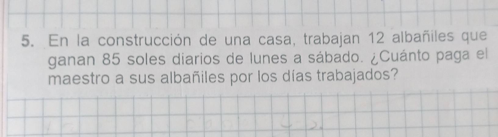 En la construcción de una casa, trabajan 12 albañiles que 
ganan 85 soles diarios de lunes a sábado. ¿Cuánto paga el 
maestro a sus albañiles por los días trabajados?