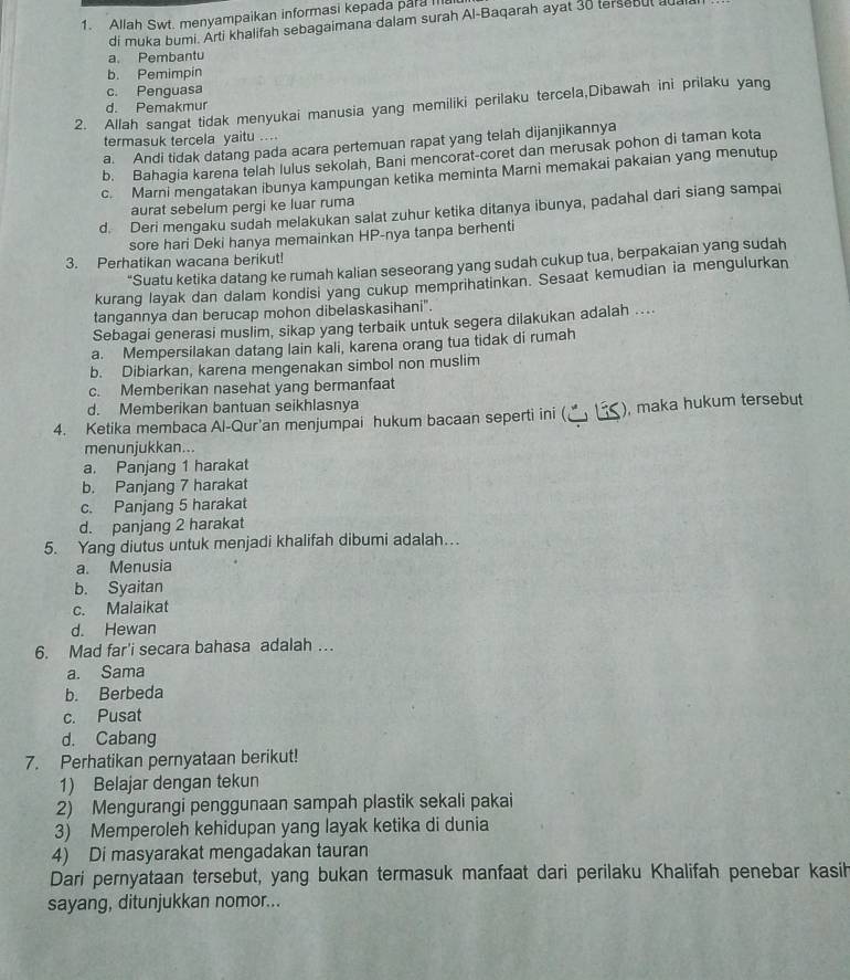 Allah Swt. menyampaikan informasi kepada par I
di muka bumi. Arti khalifah sebagaimana dalam surah Al-Baqarah ayat 30 tersebul a
a. Pembantu
b. Pemimpin
c. Penguasa
2. Allah sangat tidak menyukai manusia yang memiliki perilaku tercela,Dibawah ini prilaku yang
d. Pemakmur
termasuk tercela yaitu ....
a. Andi tidak datang pada acara pertemuan rapat yang telah dijanjikannya
b. Bahagia karena telah lulus sekolah, Bani mencorat-coret dan merusak pohon di taman kota
c. Marni mengatakan ibunya kampungan ketika meminta Marni memakai pakaian yang menutup
aurat sebelum pergi ke luar ruma
d. Deri mengaku sudah melakukan salat zuhur ketika ditanya ibunya, padahal dari siang sampai
sore hari Deki hanya memainkan HP-nya tanpa berhenti
3. Perhatikan wacana berikut!
“Suatu ketika datang ke rumah kalian seseorang yang sudah cukup tua, berpakaian yang sudah
kurang layak dan dalam kondisi yang cukup memprihatinkan. Sesaat kemudian ia mengulurkan
tangannya dan berucap mohon dibelaskasihani".
Sebagai generasi muslim, sikap yang terbaik untuk segera dilakukan adalah ....
a. Mempersilakan datang lain kali, karena orang tua tidak di rumah
b. Dibiarkan, karena mengenakan simbol non muslim
c. Memberikan nasehat yang bermanfaat
d. Memberikan bantuan seikhlasnya
4. Ketika membaca Al-Qur'an menjumpai hukum bacaan seperti ini (﹏ ≤), maka hukum tersebut
menunjukkan...
a. Panjang 1 harakat
b. Panjang 7 harakat
c. Panjang 5 harakat
d. panjang 2 harakat
5. Yang diutus untuk menjadi khalifah dibumi adalah…
a. Menusia
b. Syaitan
c. Malaikat
d. Hewan
6. Mad far'i secara bahasa adalah …
a. Sama
b. Berbeda
c. Pusat
d. Cabang
7. Perhatikan pernyataan berikut!
1) Belajar dengan tekun
2) Mengurangi penggunaan sampah plastik sekali pakai
3) Memperoleh kehidupan yang layak ketika di dunia
4) Di masyarakat mengadakan tauran
Dari pernyataan tersebut, yang bukan termasuk manfaat dari perilaku Khalifah penebar kasih
sayang, ditunjukkan nomor...