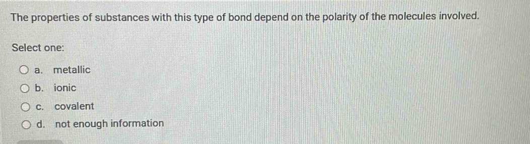 The properties of substances with this type of bond depend on the polarity of the molecules involved.
Select one:
a. metallic
b. ionic
c. covalent
d. not enough information