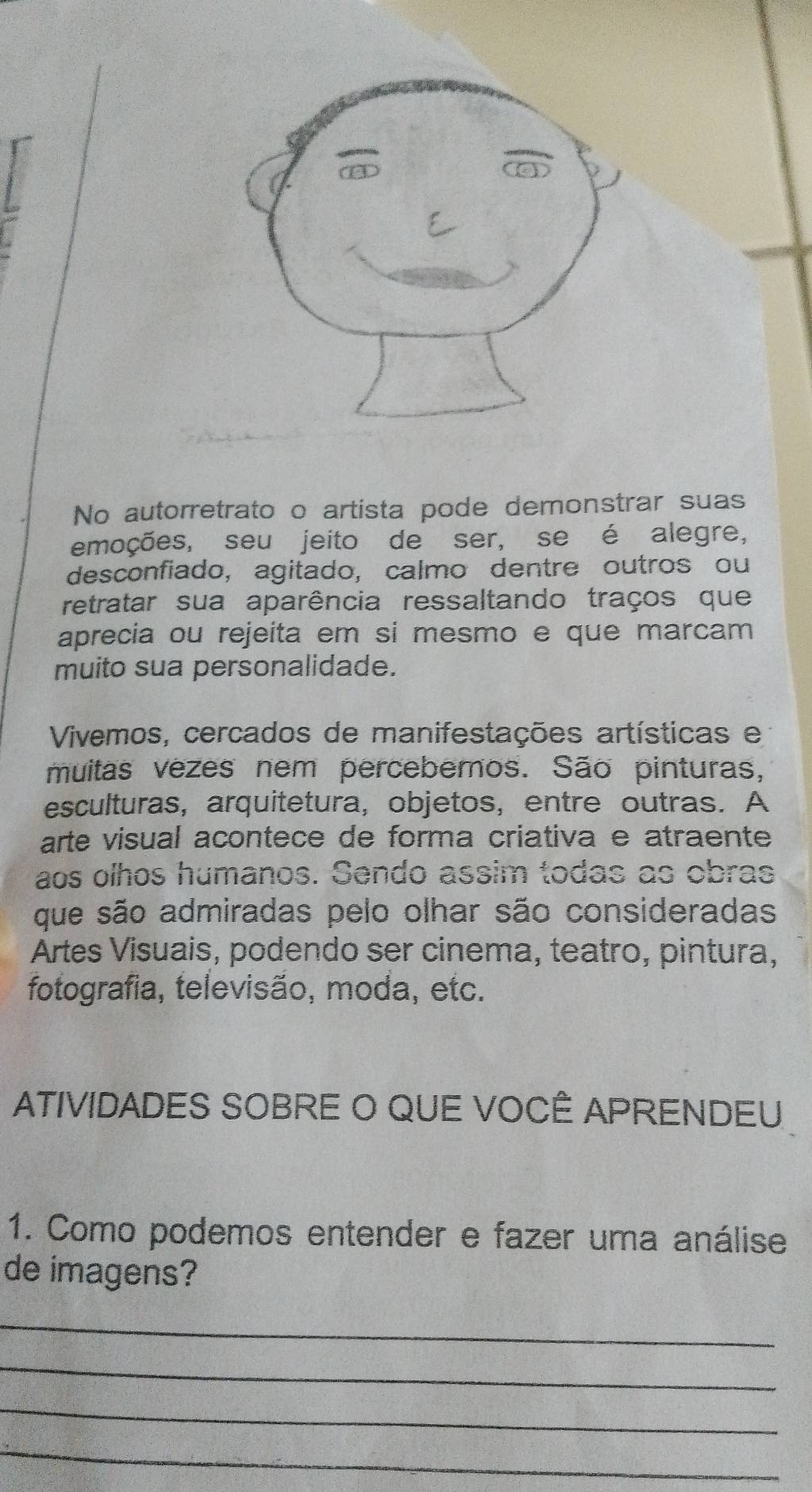 No autorretrato o artista pode demonstrar suas 
emoções, seu jeito de ser, se é alegre, 
desconfiado, agitado, calmo dentre outros ou 
retratar sua aparência ressaltando traços que 
aprecia ou rejeita em si mesmo e que marcam 
muito sua personalidade. 
Vivemos, cercados de manifestações artísticas e 
muitas vezes nem perceberos. São pinturas, 
esculturas, arquitetura, objetos, entre outras. A 
arte visual acontece de forma criativa e atraente 
aos olhos humanos. Sendo assim todas as obras 
que são admiradas pelo olhar são consideradas 
Artes Visuais, podendo ser cinema, teatro, pintura, 
fotografia, televisão, moda, etc. 
ATIVIDADES SOBRE O QUE VOCÊ APRENDEU 
1. Como podemos entender e fazer uma análise 
de imagens? 
_ 
_ 
_ 
_