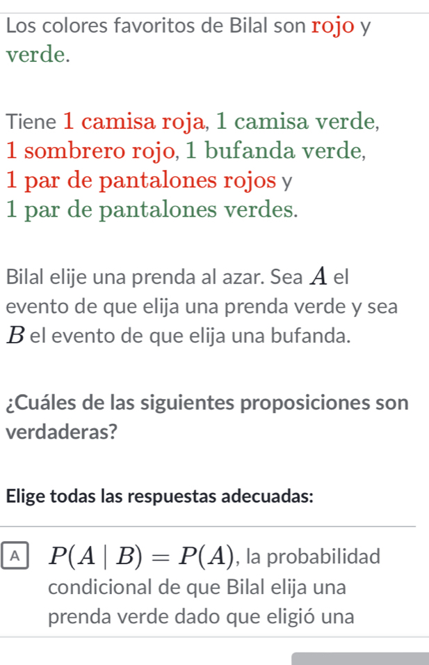 Los colores favoritos de Bilal son rojo y 
verde. 
Tiene 1 camisa roja, 1 camisa verde,
1 sombrero rojo, 1 bufanda verde,
1 par de pantalones rojos y
1 par de pantalones verdes. 
Bilal elije una prenda al azar. Sea A el 
evento de que elija una prenda verde y sea 
B el evento de que elija una bufanda. 
¿Cuáles de las siguientes proposiciones son 
verdaderas? 
Elige todas las respuestas adecuadas: 
A P(A|B)=P(A) , la probabilidad 
condicional de que Bilal elija una 
prenda verde dado que eligió una