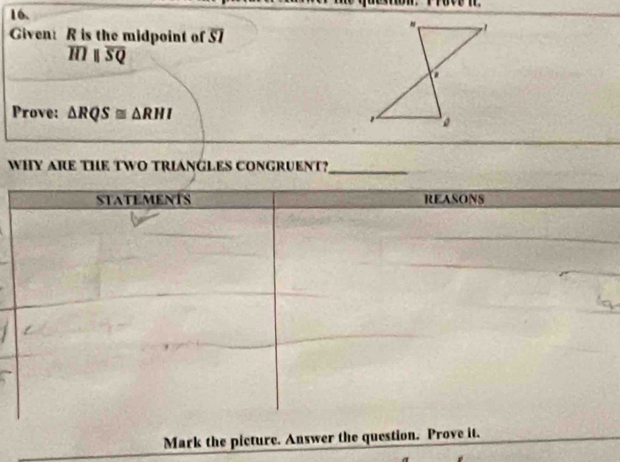 Given: R is the midpoint of 57
overline HIparallel overline SQ
Prove: △ RQS≌ △ RHI
WHY ARE THE TWO TRIANGLES CONGRUENT?_ 
7 
Mark the picture. Answer the question. Prove it.